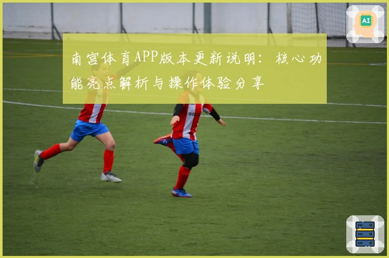 南宫体育APP版本更新说明：核心功能亮点解析与操作体验分享