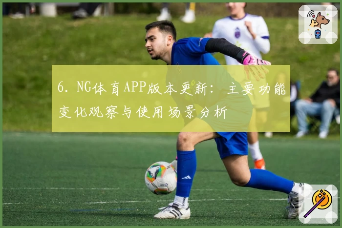 6. NG体育APP版本更新：主要功能变化观察与使用场景分析