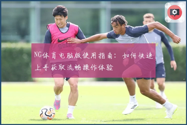 NG体育电脑版使用指南：如何快速上手获取流畅操作体验