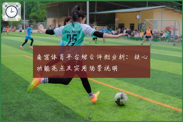 南宫体育平台综合评测分析：核心功能亮点及实用场景说明