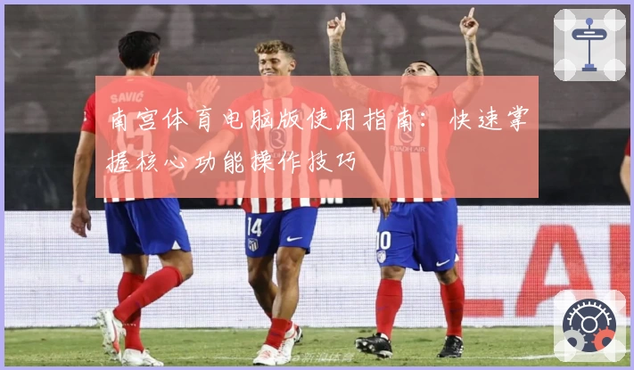 南宫体育电脑版使用指南：快速掌握核心功能操作技巧